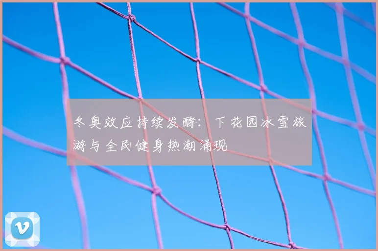 冬奥效应持续发酵：下花园冰雪旅游与全民健身热潮涌现