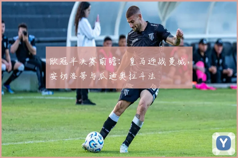 欧冠半决赛前瞻:皇马迎战曼城,安切洛蒂与瓜迪奥拉斗法