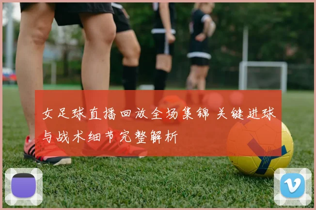 女足球直播回放全场集锦 关键进球与战术细节完整解析