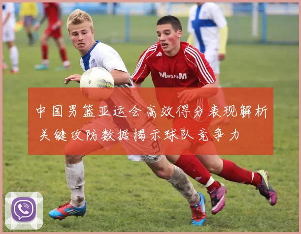 中国男篮亚运会高效得分表现解析 关键攻防数据揭示球队竞争力