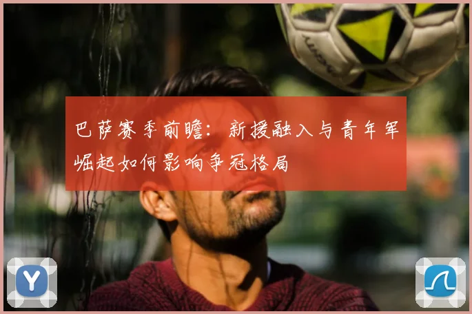 巴萨赛季前瞻：新援融入与青年军崛起如何影响争冠格局