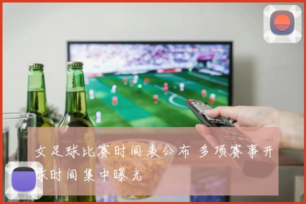 女足球比赛时间表公布 多项赛事开球时间集中曝光