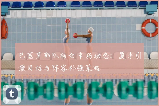 巴塞罗那队转会市场动态：夏季引援目标与阵容补强策略