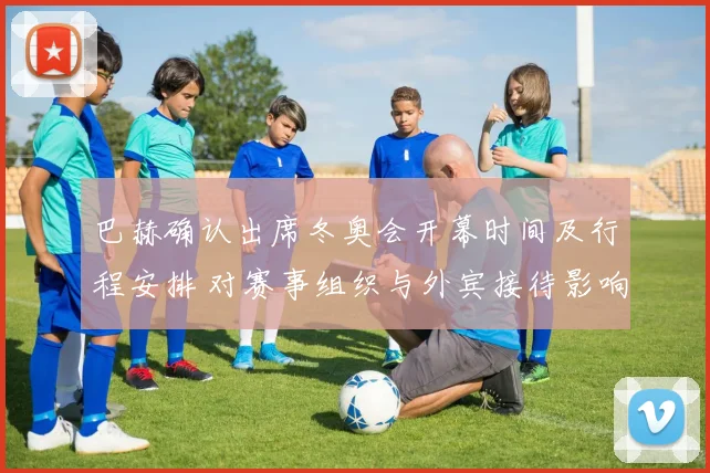 巴赫确认出席冬奥会开幕时间及行程安排 对赛事组织与外宾接待影响