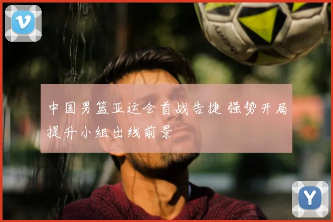 中国男篮亚运会首战告捷 强势开局提升小组出线前景