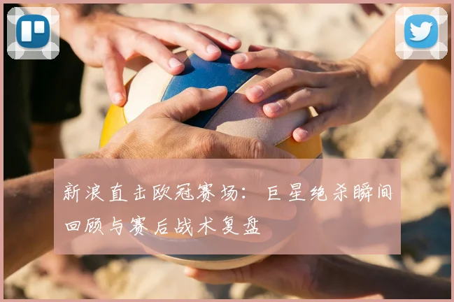 新浪直击欧冠赛场:巨星绝杀瞬间回顾与赛后战术复盘